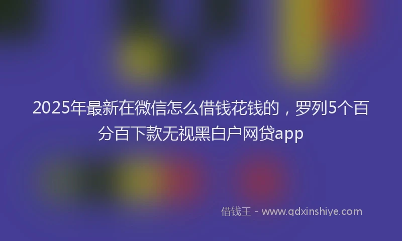 2025年最新在微信怎么借钱花钱的，罗列5个百分百下款无视黑白户网贷app