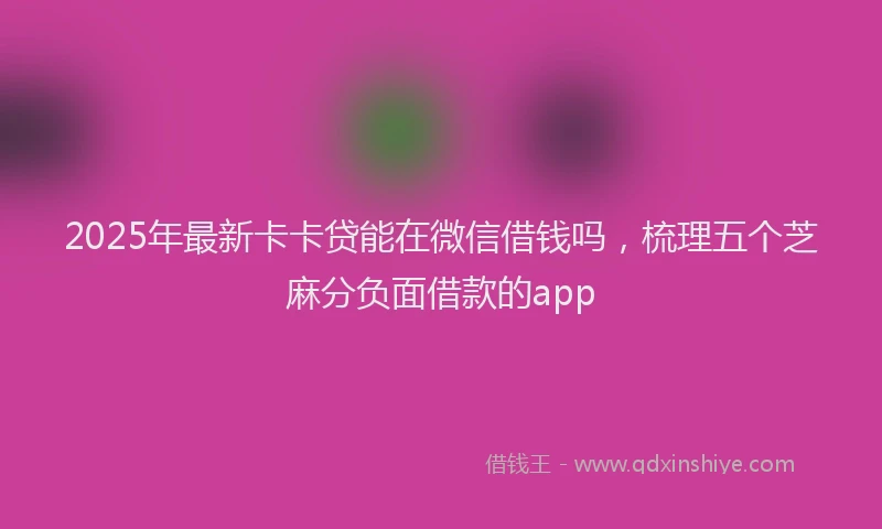 2025年最新卡卡贷能在微信借钱吗，梳理五个芝麻分负面借款的app