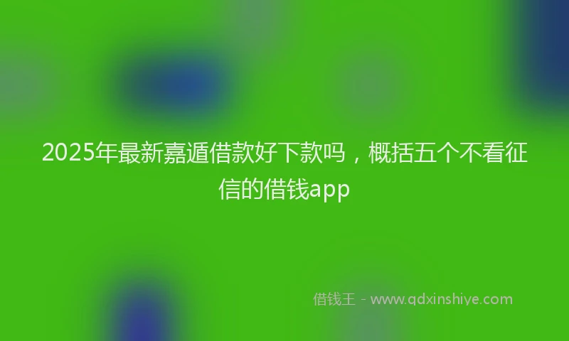 2025年最新嘉遁借款好下款吗，概括五个不看征信的借钱app