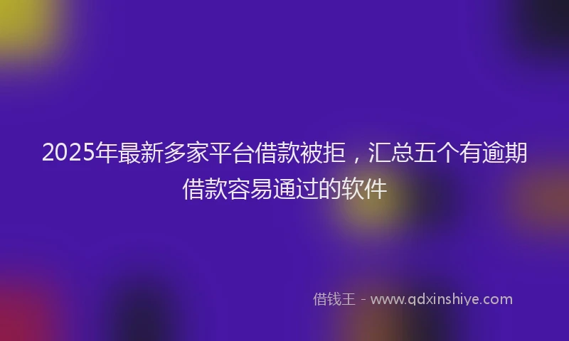 2025年最新多家平台借款被拒，汇总五个有逾期借款容易通过的软件