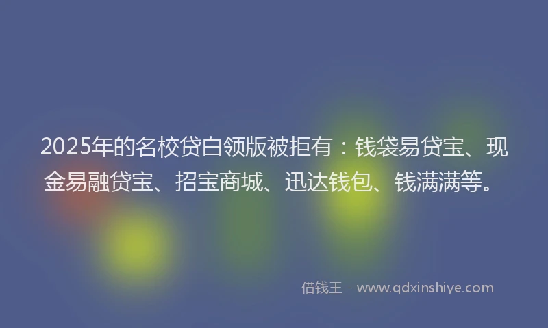 2025年的名校贷白领版被拒有：钱袋易贷宝、现金易融贷宝、招宝商城、迅达钱包、钱满满等。