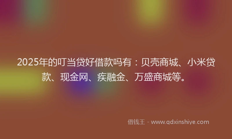 2025年的叮当贷好借款吗有：贝壳商城、小米贷款、现金网、疾融金、万盛商城等。