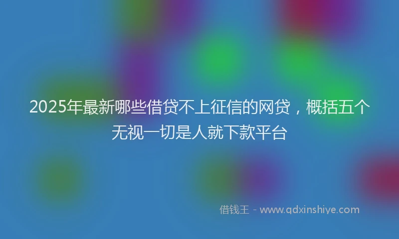 2025年最新哪些借贷不上征信的网贷，概括五个无视一切是人就下款平台