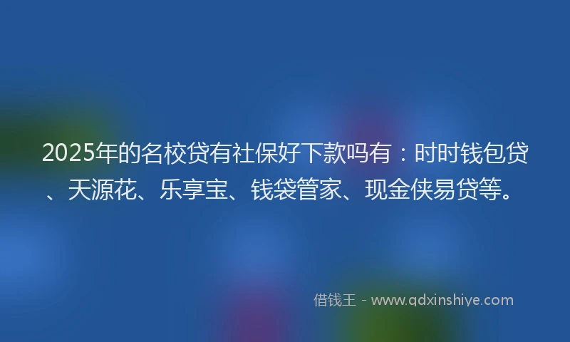 2025年的名校贷有社保好下款吗有：时时钱包贷、天源花、乐享宝、钱袋管家、现金侠易贷等。