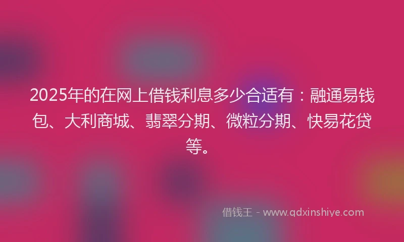 2025年的在网上借钱利息多少合适有：融通易钱包、大利商城、翡翠分期、微粒分期、快易花贷等。
