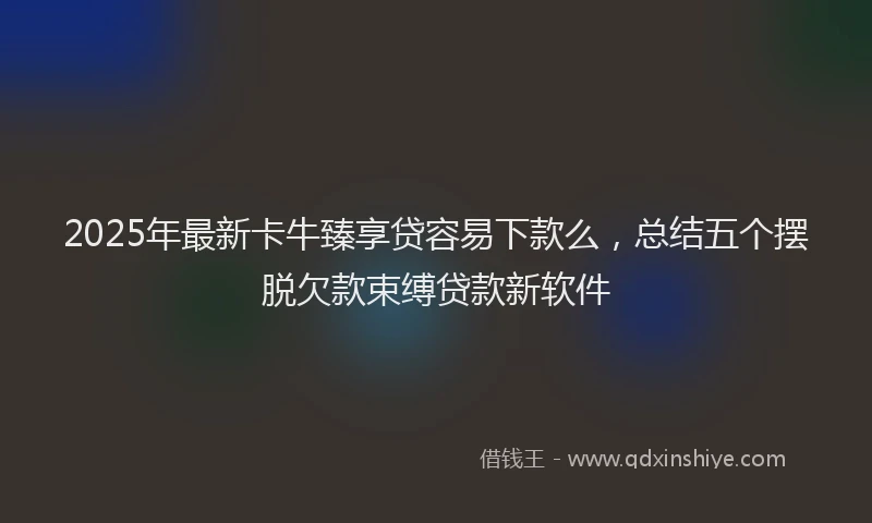 2025年最新卡牛臻享贷容易下款么，总结五个摆脱欠款束缚贷款新软件