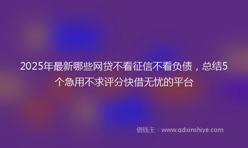2025年最新哪些网贷不看征信不看负债，总结5个急用不求评分快借无忧的平台