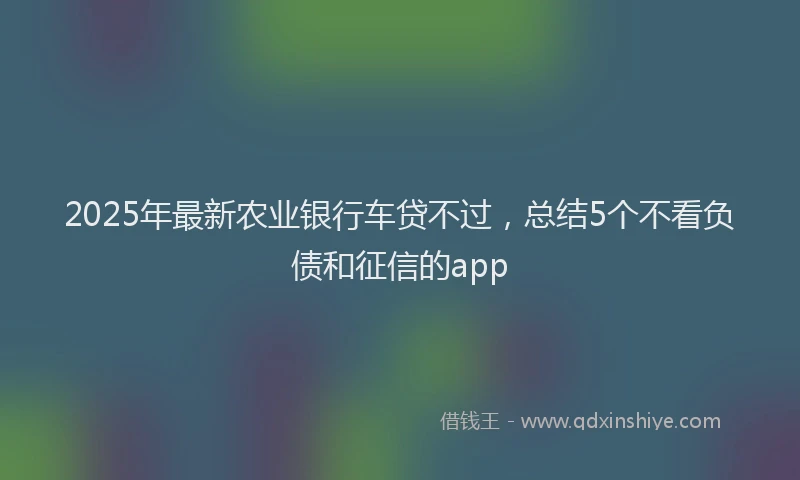 2025年最新农业银行车贷不过，总结5个不看负债和征信的app