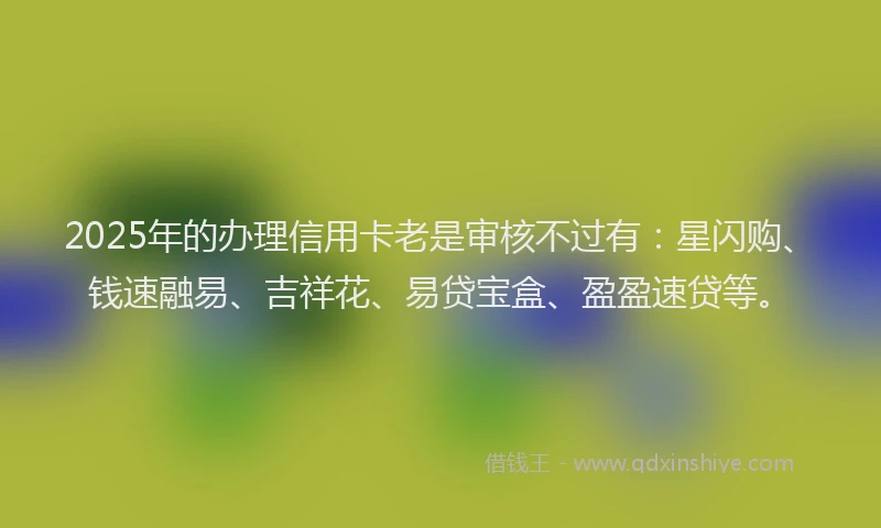2025年的办理信用卡老是审核不过有：星闪购、钱速融易、吉祥花、易贷宝盒、盈盈速贷等。