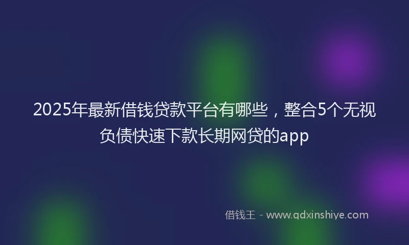 2025年最新借钱贷款平台有哪些，整合5个无视负债快速下款长期网贷的app