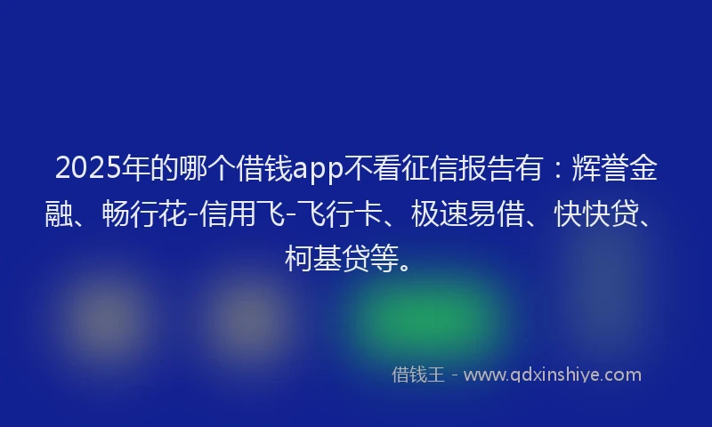2025年的哪个借钱app不看征信报告有：辉誉金融、畅行花-信用飞-飞行卡、极速易借、快快贷、柯基贷等。