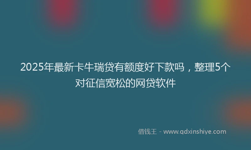2025年最新卡牛瑞贷有额度好下款吗，整理5个对征信宽松的网贷软件