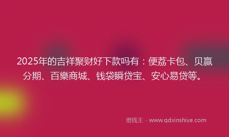 2025年的吉祥聚财好下款吗有：便荔卡包、贝赢分期、百樂商城、钱袋瞬贷宝、安心易贷等。