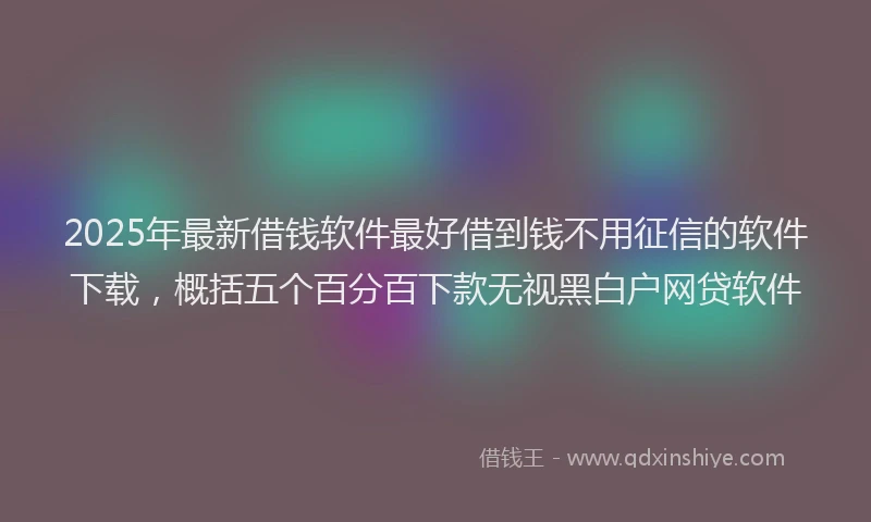 2025年最新借钱软件最好借到钱不用征信的软件下载，概括五个百分百下款无视黑白户网贷软件