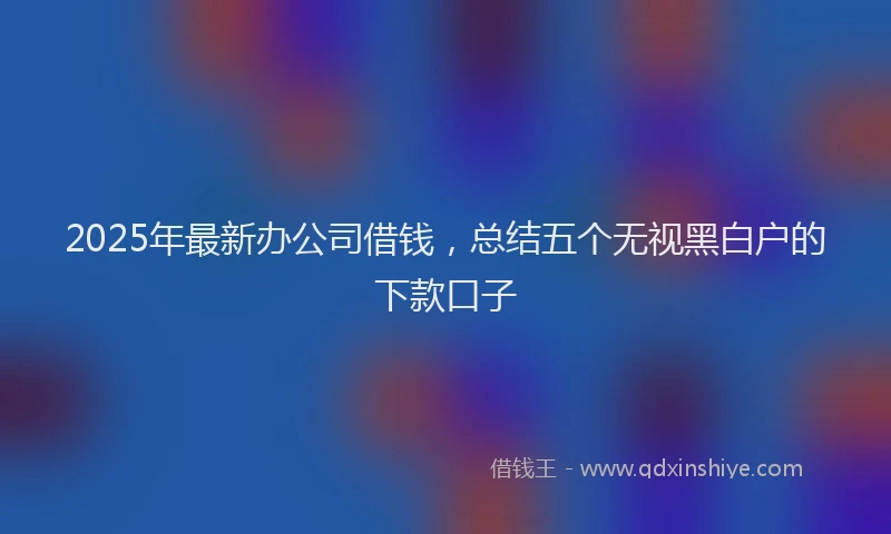 2025年最新办公司借钱，总结五个无视黑白户的下款口子