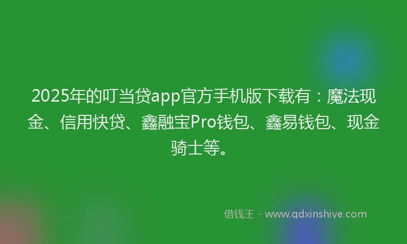 2025年的叮当贷app官方手机版下载有：魔法现金、信用快贷、鑫融宝Pro钱包、鑫易钱包、现金骑士等。