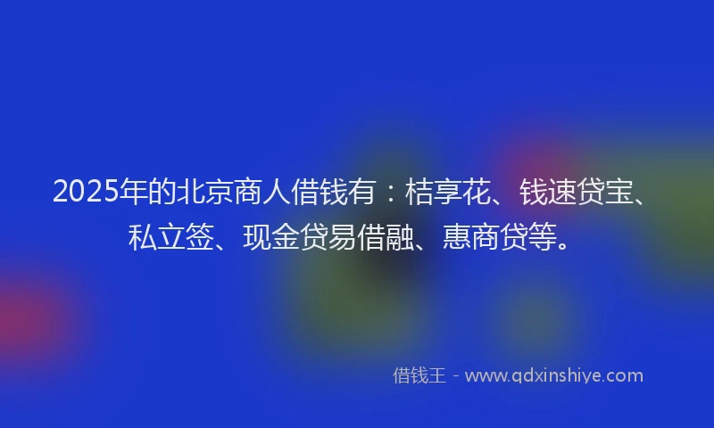 2025年的北京商人借钱有：桔享花、钱速贷宝、私立签、现金贷易借融、惠商贷等。