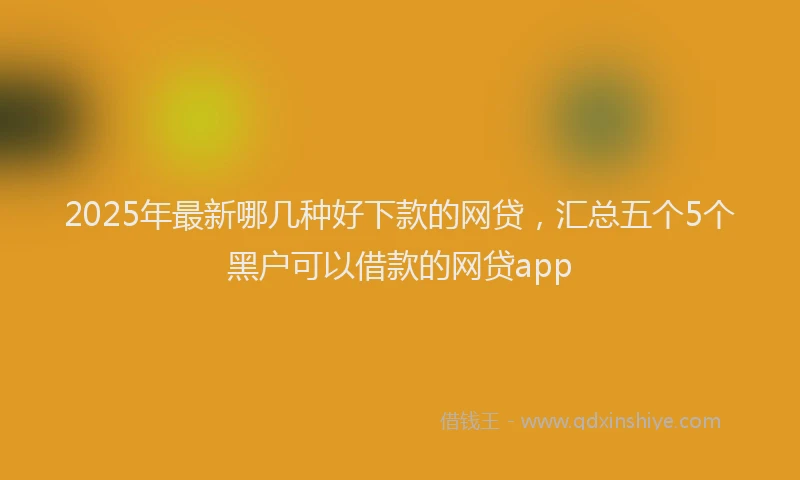2025年最新哪几种好下款的网贷，汇总五个5个黑户可以借款的网贷app