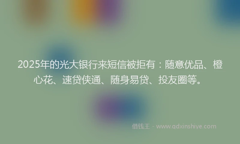 2025年的光大银行来短信被拒有：随意优品、橙心花、速贷侠通、随身易贷、投友圈等。