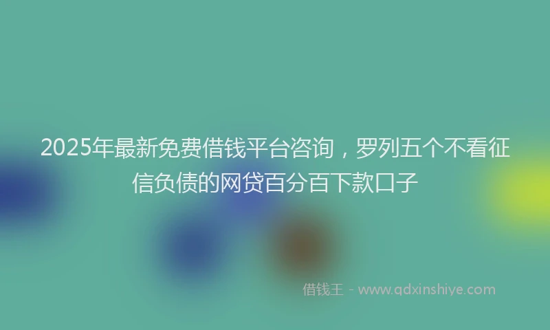 2025年最新免费借钱平台咨询，罗列五个不看征信负债的网贷百分百下款口子
