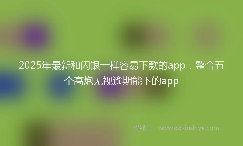 2025年最新和闪银一样容易下款的app，整合五个高炮无视逾期能下的app
