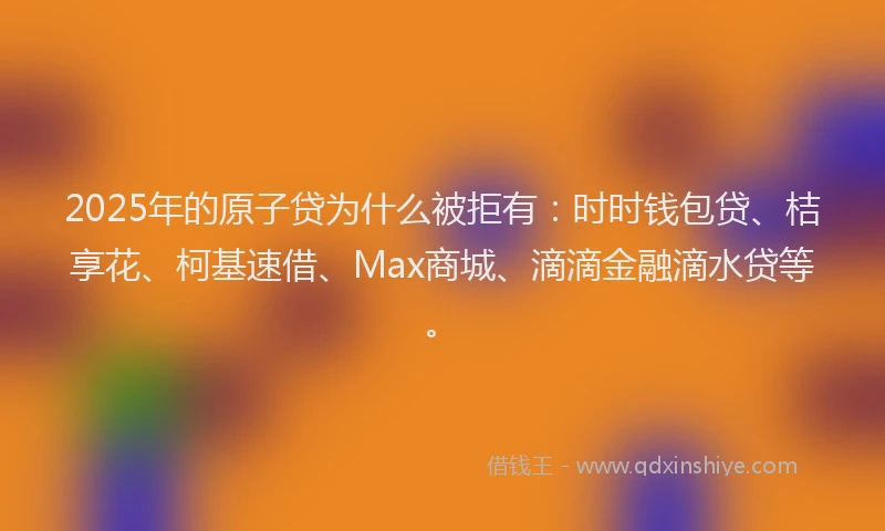 2025年的原子贷为什么被拒有：时时钱包贷、桔享花、柯基速借、Max商城、滴滴金融滴水贷等。