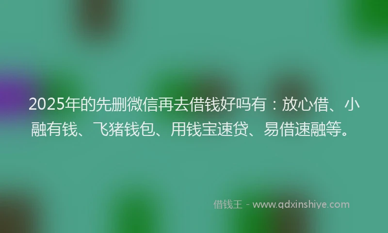 2025年的先删微信再去借钱好吗有：放心借、小融有钱、飞猪钱包、用钱宝速贷、易借速融等。