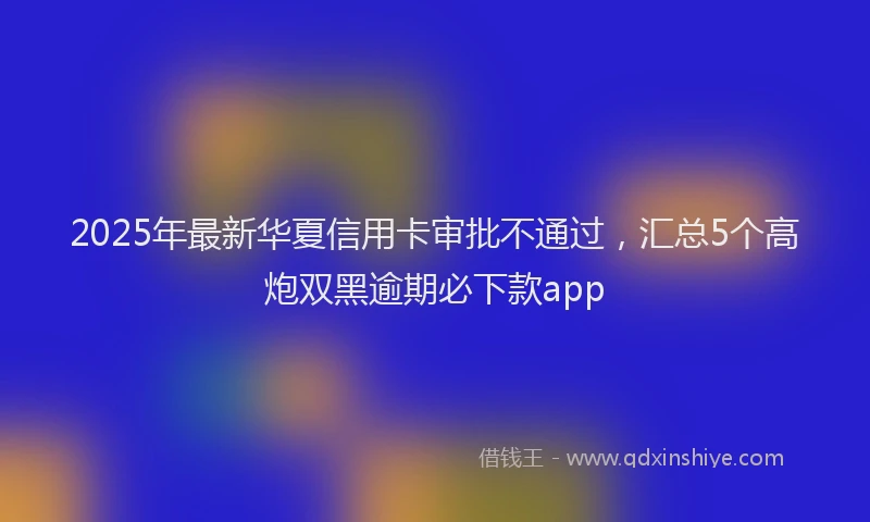 2025年最新华夏信用卡审批不通过，汇总5个高炮双黑逾期必下款app