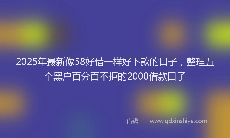 2025年最新像58好借一样好下款的口子，整理五个黑户百分百不拒的2000借款口子