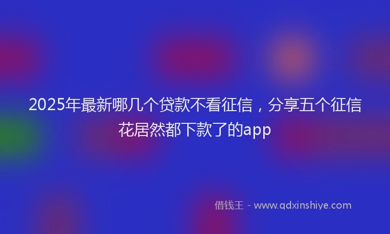 2025年最新哪几个贷款不看征信，分享五个征信花居然都下款了的app