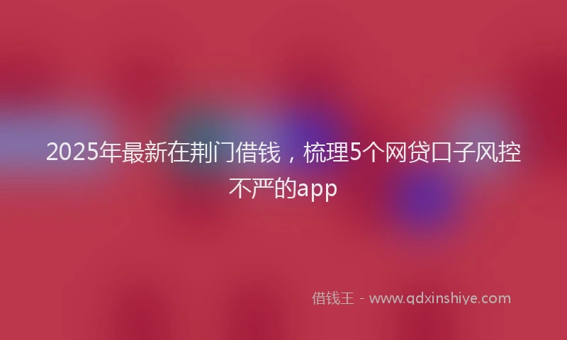 2025年最新在荆门借钱，梳理5个网贷口子风控不严的app