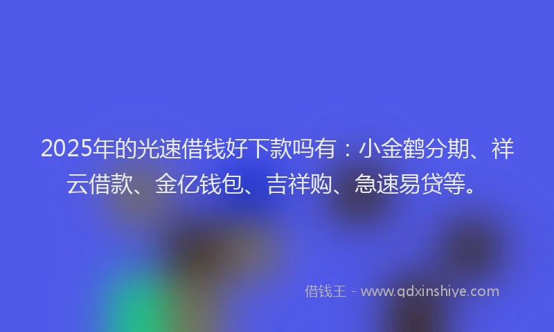 2025年的光速借钱好下款吗有：小金鹤分期、祥云借款、金亿钱包、吉祥购、急速易贷等。