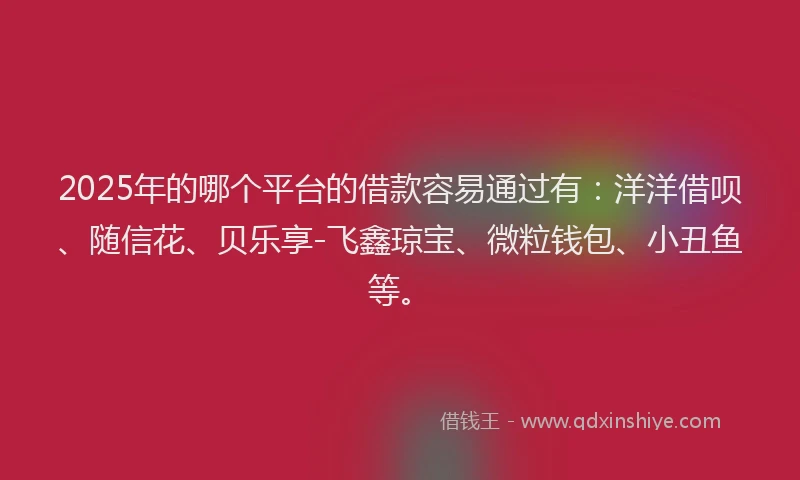 2025年的哪个平台的借款容易通过有：洋洋借呗、随信花、贝乐享-飞鑫琼宝、微粒钱包、小丑鱼等。
