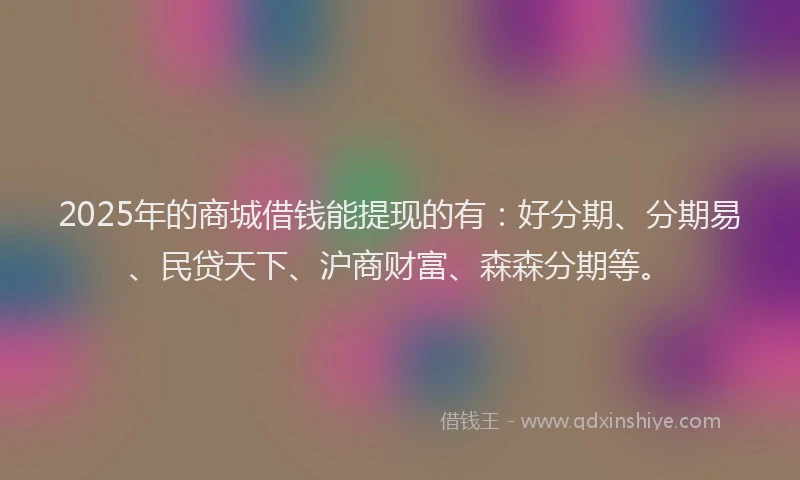 2025年的商城借钱能提现的有：好分期、分期易、民贷天下、沪商财富、森森分期等。