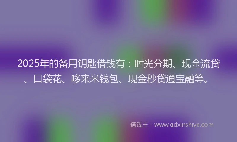 2025年的备用钥匙借钱有：时光分期、现金流贷、口袋花、哆来米钱包、现金秒贷通宝融等。
