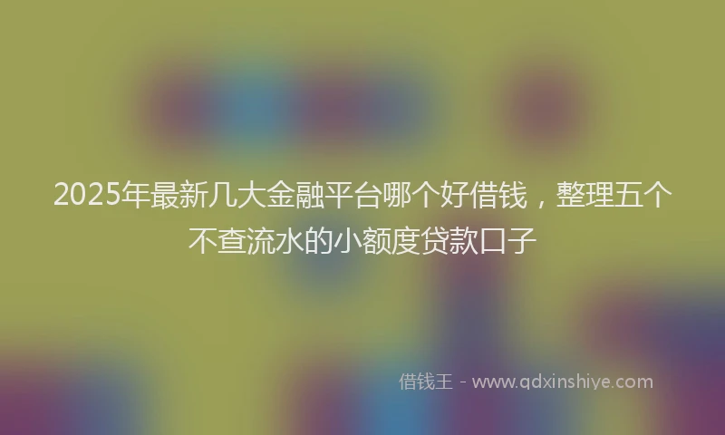2025年最新几大金融平台哪个好借钱，整理五个不查流水的小额度贷款口子