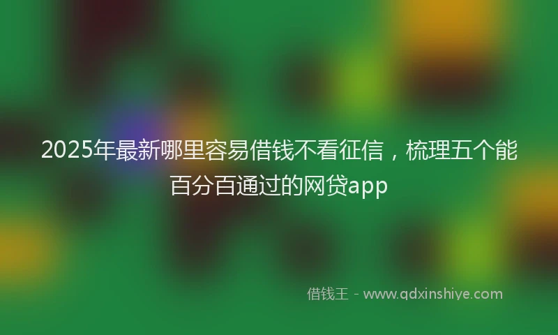 2025年最新哪里容易借钱不看征信，梳理五个能百分百通过的网贷app