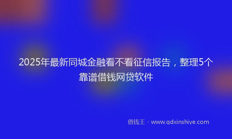 2025年最新同城金融看不看征信报告，整理5个靠谱借钱网贷软件