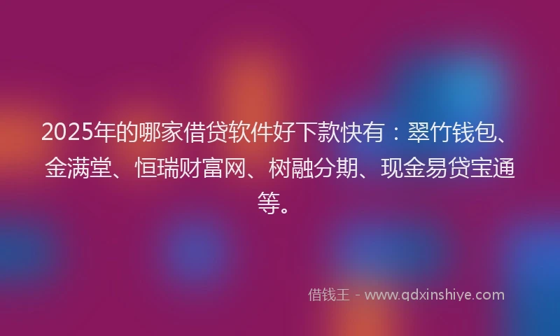 2025年的哪家借贷软件好下款快有：翠竹钱包、金满堂、恒瑞财富网、树融分期、现金易贷宝通等。