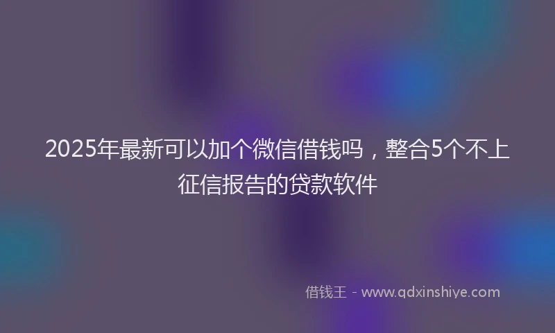 2025年最新可以加个微信借钱吗，整合5个不上征信报告的贷款软件