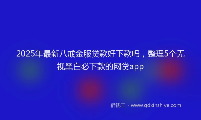 2025年最新八戒金服贷款好下款吗，整理5个无视黑白必下款的网贷app