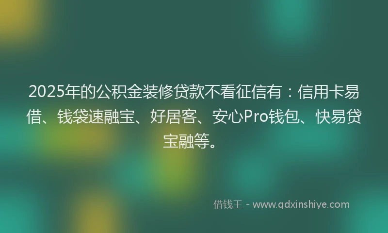 2025年的公积金装修贷款不看征信有：信用卡易借、钱袋速融宝、好居客、安心Pro钱包、快易贷宝融等。