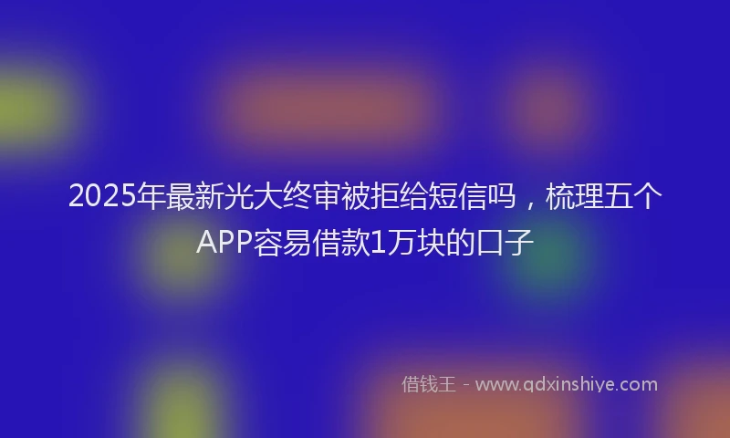 2025年最新光大终审被拒给短信吗，梳理五个APP容易借款1万块的口子