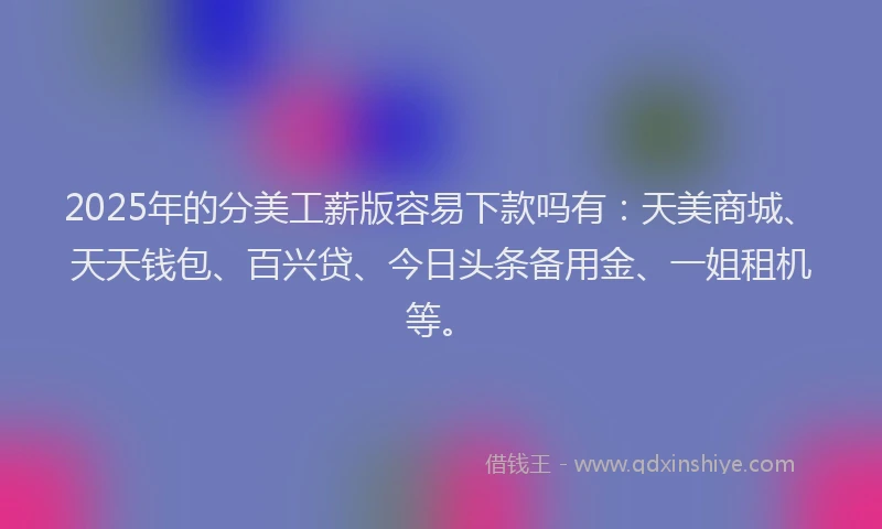 2025年的分美工薪版容易下款吗有：天美商城、天天钱包、百兴贷、今日头条备用金、一姐租机等。
