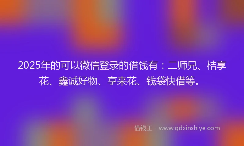 2025年的可以微信登录的借钱有：二师兄、桔享花、鑫诚好物、享来花、钱袋快借等。