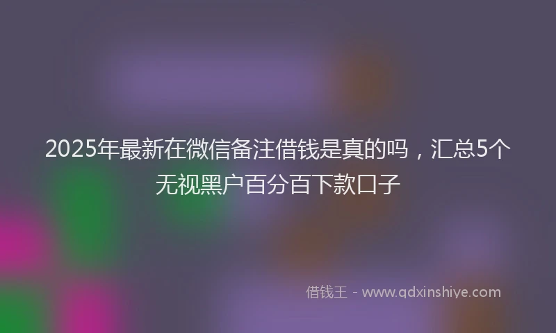 2025年最新在微信备注借钱是真的吗，汇总5个无视黑户百分百下款口子