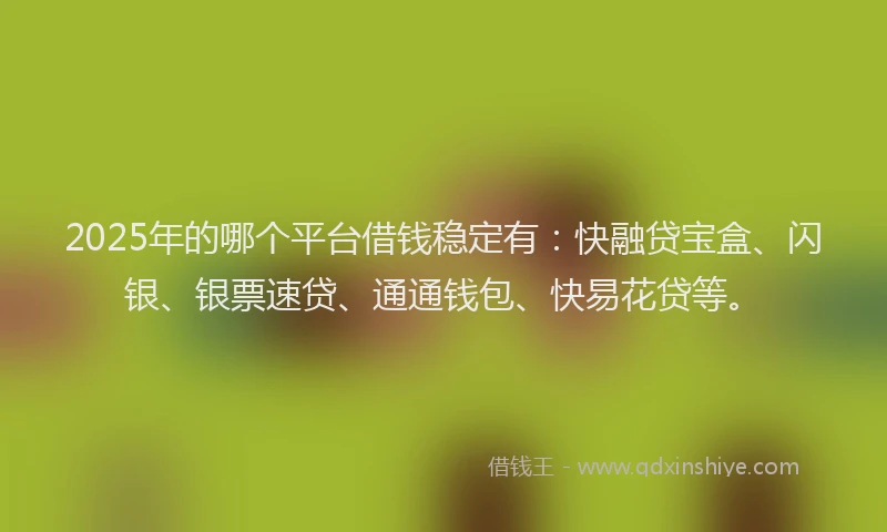2025年的哪个平台借钱稳定有：快融贷宝盒、闪银、银票速贷、通通钱包、快易花贷等。