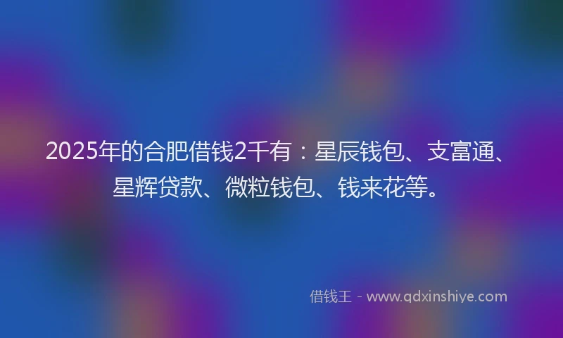 2025年的合肥借钱2千有：星辰钱包、支富通、星辉贷款、微粒钱包、钱来花等。