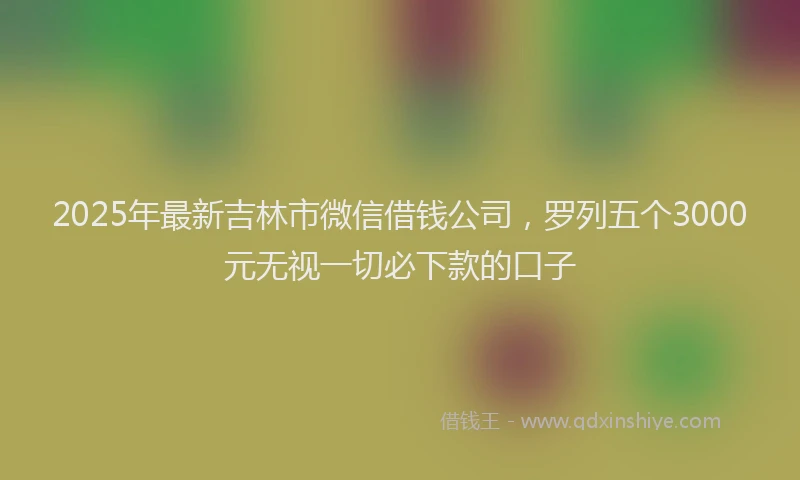 2025年最新吉林市微信借钱公司，罗列五个3000元无视一切必下款的口子