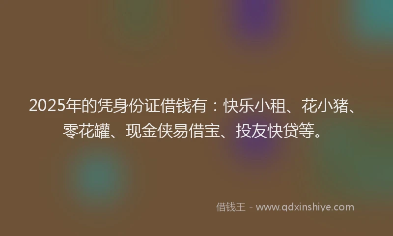 2025年的凭身份证借钱有：快乐小租、花小猪、零花罐、现金侠易借宝、投友快贷等。